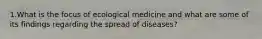 1.What is the focus of ecological medicine and what are some of its findings regarding the spread of diseases?