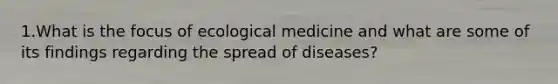 1.What is the focus of ecological medicine and what are some of its findings regarding the spread of diseases?