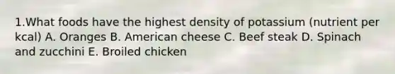 1.What foods have the highest density of potassium (nutrient per kcal) A. Oranges B. American cheese C. Beef steak D. Spinach and zucchini E. Broiled chicken