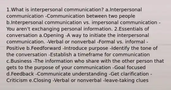 1.What is interpersonal communication? a.Interpersonal communication -Communication between two people b.Interpersonal communication vs. impersonal communication -You aren't exchanging personal information. 2.Essentials of conversation a.Opening -A way to initiate the interpersonal communication. -Verbal or nonverbal -Formal vs. informal -Positive b.Feedforward -Introduce purpose -Identify the tone of the conversation -Establish a timeframe for communication c.Business -The information who share with the other person that gets to the purpose of your communication -Goal focused d.Feedback -Communicate understanding -Get clarification -Criticism e.Closing -Verbal or nonverbal -leave-taking clues