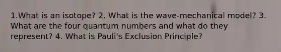 1.What is an isotope? 2. What is the wave-mechanical model? 3. What are the four quantum numbers and what do they represent? 4. What is Pauli's Exclusion Principle?