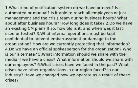 1.What kind of notification system do we have or need? Is it automated or manual? Is it able to reach all employees or just management and the crisis team during business hours? What about after business hours? How long does it take? 2.Do we have an existing CM plan? If so, how old is it, and when was it last used or tested? 3.What internal operations must be kept confidential to prevent embarrassment or damage to the organization? How are we currently protecting that information? 4.Do we have an official spokesperson for the organization? Who is our alternate? 5.What information should we share with the media if we have a crisis? What information should we share with our employees? 6.What crises have we faced in the past? What crises have other organizations in our region faced? In our industry? Have we changed how we operate as a result of these crises?