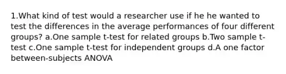 1.What kind of test would a researcher use if he he wanted to test the differences in the average performances of four different groups? a.One sample t-test for related groups b.Two sample t-test c.One sample t-test for independent groups d.A one factor between-subjects ANOVA