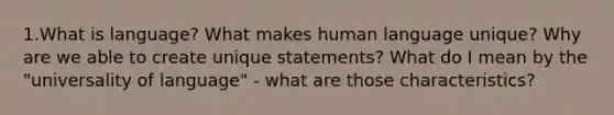 1.What is language? What makes human language unique? Why are we able to create unique statements? What do I mean by the "universality of language" - what are those characteristics?