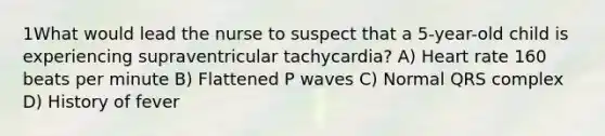 1What would lead the nurse to suspect that a 5-year-old child is experiencing supraventricular tachycardia? A) Heart rate 160 beats per minute B) Flattened P waves C) Normal QRS complex D) History of fever