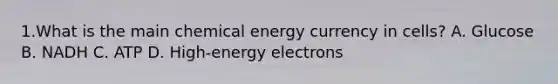 1.What is the main chemical energy currency in cells? A. Glucose B. NADH C. ATP D. High-energy electrons