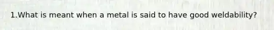 1.What is meant when a metal is said to have good weldability?