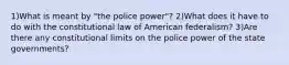 1)What is meant by "the police power"? 2)What does it have to do with the constitutional law of American federalism? 3)Are there any constitutional limits on the police power of the state governments?