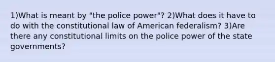 1)What is meant by "the police power"? 2)What does it have to do with the constitutional law of American federalism? 3)Are there any constitutional limits on the police power of the state governments?