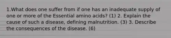 1.What does one suffer from if one has an inadequate supply of one or more of the Essential amino acids? (1) 2. Explain the cause of such a disease, defining malnutrition. (3) 3. Describe the consequences of the disease. (6)