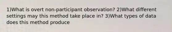 1)What is overt non-participant observation? 2)What different settings may this method take place in? 3)What types of data does this method produce