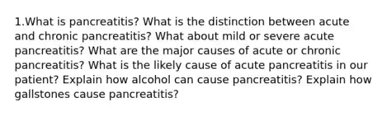 1.What is pancreatitis? What is the distinction between acute and chronic pancreatitis? What about mild or severe acute pancreatitis? What are the major causes of acute or chronic pancreatitis? What is the likely cause of acute pancreatitis in our patient? Explain how alcohol can cause pancreatitis? Explain how gallstones cause pancreatitis?