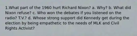 1.What part of the 1960 hurt Richard Nixon? a. Why? b. What did Nixon refuse? c. Who won the debates if you listened on the radio? T.V.? d. Whose strong support did Kennedy get during the election by being empathetic to the needs of MLK and Civil Rights Activist?