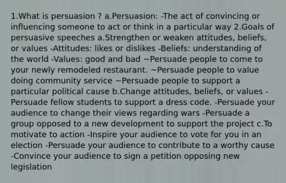 1.What is persuasion ? a.Persuasion: -The act of convincing or influencing someone to act or think in a particular way 2.Goals of persuasive speeches a.Strengthen or weaken attitudes, beliefs, or values -Attitudes: likes or dislikes -Beliefs: understanding of the world -Values: good and bad ~Persuade people to come to your newly remodeled restaurant. ~Persuade people to value doing community service ~Persuade people to support a particular political cause b.Change attitudes, beliefs, or values -Persuade fellow students to support a dress code. -Persuade your audience to change their views regarding wars -Persuade a group opposed to a new development to support the project c.To motivate to action -Inspire your audience to vote for you in an election -Persuade your audience to contribute to a worthy cause -Convince your audience to sign a petition opposing new legislation