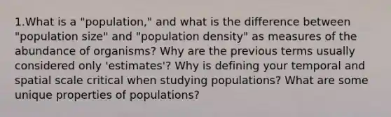 1.What is a "population," and what is the difference between "population size" and "population density" as measures of the abundance of organisms? Why are the previous terms usually considered only 'estimates'? Why is defining your temporal and spatial scale critical when studying populations? What are some unique properties of populations?