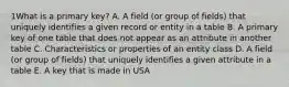 1What is a primary key? A. A field (or group of fields) that uniquely identifies a given record or entity in a table B. A primary key of one table that does not appear as an attribute in another table C. Characteristics or properties of an entity class D. A field (or group of fields) that uniquely identifies a given attribute in a table E. A key that is made in USA