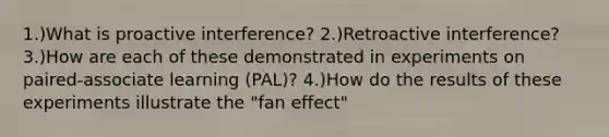 1.)What is proactive interference? 2.)Retroactive interference? 3.)How are each of these demonstrated in experiments on paired-associate learning (PAL)? 4.)How do the results of these experiments illustrate the "fan effect"