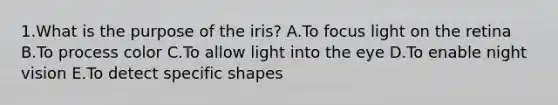 1.What is the purpose of the iris? A.To focus light on the retina B.To process color C.To allow light into the eye D.To enable night vision E.To detect specific shapes