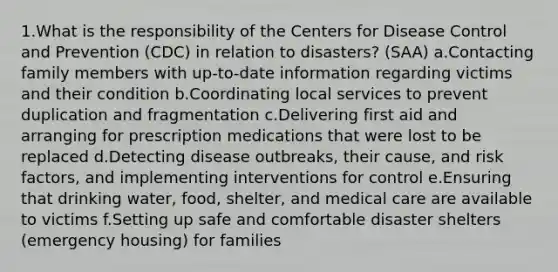 1.What is the responsibility of the Centers for Disease Control and Prevention (CDC) in relation to disasters? (SAA) a.Contacting family members with up-to-date information regarding victims and their condition b.Coordinating local services to prevent duplication and fragmentation c.Delivering first aid and arranging for prescription medications that were lost to be replaced d.Detecting disease outbreaks, their cause, and risk factors, and implementing interventions for control e.Ensuring that drinking water, food, shelter, and medical care are available to victims f.Setting up safe and comfortable disaster shelters (emergency housing) for families