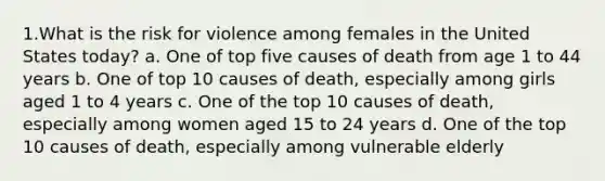 1.What is the risk for violence among females in the United States today? a. One of top five causes of death from age 1 to 44 years b. One of top 10 causes of death, especially among girls aged 1 to 4 years c. One of the top 10 causes of death, especially among women aged 15 to 24 years d. One of the top 10 causes of death, especially among vulnerable elderly