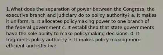 1.What does the separation of power between the Congress, the executive branch and judiciary do to policy authority? a. It makes it uniform. b. It allocates policymaking power to one branch of the federal government c. It established that state governments have the sole ability to make policymaking decisions. d. It fragments policy authority e. It makes policy making more efficient and effective