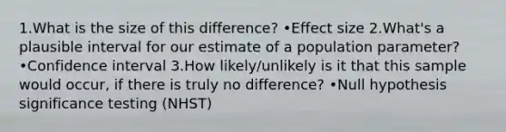 1.What is the size of this difference? •Effect size 2.What's a plausible interval for our estimate of a population parameter? •Confidence interval 3.How likely/unlikely is it that this sample would occur, if there is truly no difference? •Null hypothesis significance testing (NHST)