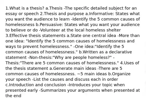 1.What is a thesis? a.Thesis -The specific detailed subject for an essay or speech 2.Thesis and purpose a.Informative: States what you want the audience to learn -Identify the 5 common causes of homelessness b.Persuasive: States what you want your audience to believe or do -Volunteer at the local homeless shelter 3.Effective thesis statements a.State one central idea -More than one idea: "Identify the 5 common causes of homelessness and ways to prevent homelessness." -One idea:"Identify the 5 common causes of homelessness." b.Written as a declarative statement -Non-thesis:"Why are people homeless?" -Thesis:"There are 5 common causes of homelessness." 4.Uses of the thesis statement a.Generate main ideas -There are 5 common causes of homelessness. ~5 main ideas b.Organize your speech -List the causes and discuss each in order c.Introduction and conclusion -Introduces your topic when presented early -Summarizes your arguments when presented at the end