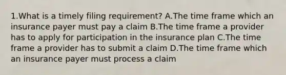 1.What is a timely filing requirement? A.The time frame which an insurance payer must pay a claim B.The time frame a provider has to apply for participation in the insurance plan C.The time frame a provider has to submit a claim D.The time frame which an insurance payer must process a claim