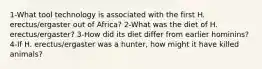 1-What tool technology is associated with the first H. erectus/ergaster out of Africa? 2-What was the diet of H. erectus/ergaster? 3-How did its diet differ from earlier hominins? 4-If H. erectus/ergaster was a hunter, how might it have killed animals?