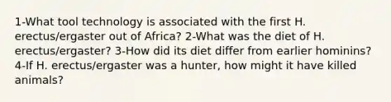 1-What tool technology is associated with the first H. erectus/ergaster out of Africa? 2-What was the diet of H. erectus/ergaster? 3-How did its diet differ from earlier hominins? 4-If H. erectus/ergaster was a hunter, how might it have killed animals?