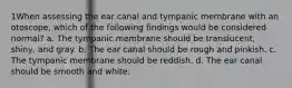 1When assessing the ear canal and tympanic membrane with an otoscope, which of the following findings would be considered normal? a. The tympanic membrane should be translucent, shiny, and gray. b. The ear canal should be rough and pinkish. c. The tympanic membrane should be reddish. d. The ear canal should be smooth and white.