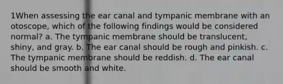 1When assessing the ear canal and tympanic membrane with an otoscope, which of the following findings would be considered normal? a. The tympanic membrane should be translucent, shiny, and gray. b. The ear canal should be rough and pinkish. c. The tympanic membrane should be reddish. d. The ear canal should be smooth and white.