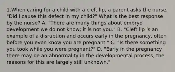 1.When caring for a child with a cleft lip, a parent asks the nurse, "Did I cause this defect in my child?" What is the best response by the nurse? A. "There are many things about embryo development we do not know; it is not you." B. "Cleft lip is an example of a disruption and occurs early in the pregnancy, often before you even know you are pregnant." C. "Is there something you took while you were pregnant?" D. "Early in the pregnancy there may be an abnormality in the developmental process; the reasons for this are largely still unknown."