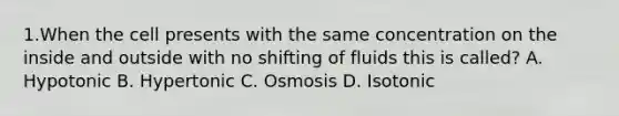 1.When the cell presents with the same concentration on the inside and outside with no shifting of fluids this is called? A. Hypotonic B. Hypertonic C. Osmosis D. Isotonic