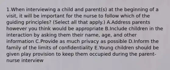 1.When interviewing a child and parent(s) at the beginning of a visit, it will be important for the nurse to follow which of the guiding principles? (Select all that apply.) A.Address parents however you think would be appropriate B.Include children in the interaction by asking them their name, age, and other information C.Provide as much privacy as possible D.Inform the family of the limits of confidentiality E.Young children should be given play provision to keep them occupied during the parent-nurse interview