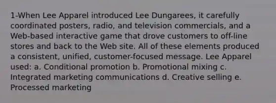 1-When Lee Apparel introduced Lee Dungarees, it carefully coordinated posters, radio, and television commercials, and a Web-based interactive game that drove customers to off-line stores and back to the Web site. All of these elements produced a consistent, unified, customer-focused message. Lee Apparel used: a. Conditional promotion b. Promotional mixing c. Integrated marketing communications d. Creative selling e. Processed marketing