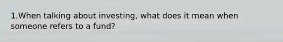 1.When talking about investing, what does it mean when someone refers to a fund?