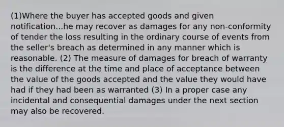 (1)Where the buyer has accepted goods and given notification...he may recover as damages for any non-conformity of tender the loss resulting in the ordinary course of events from the seller's breach as determined in any manner which is reasonable. (2) The measure of damages for breach of warranty is the difference at the time and place of acceptance between the value of the goods accepted and the value they would have had if they had been as warranted (3) In a proper case any incidental and consequential damages under the next section may also be recovered.