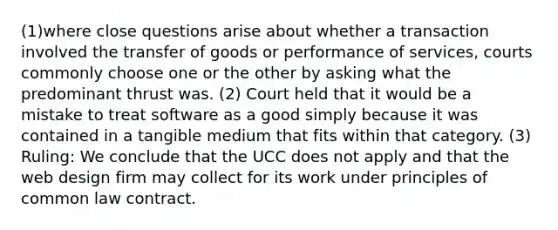 (1)where close questions arise about whether a transaction involved the transfer of goods or performance of services, courts commonly choose one or the other by asking what the predominant thrust was. (2) Court held that it would be a mistake to treat software as a good simply because it was contained in a tangible medium that fits within that category. (3) Ruling: We conclude that the UCC does not apply and that the web design firm may collect for its work under principles of common law contract.