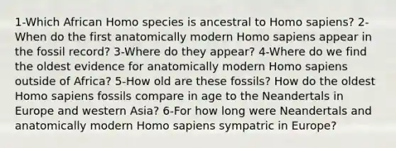 1-Which African Homo species is ancestral to Homo sapiens? 2-When do the first anatomically modern Homo sapiens appear in the fossil record? 3-Where do they appear? 4-Where do we find the oldest evidence for anatomically modern Homo sapiens outside of Africa? 5-How old are these fossils? How do the oldest Homo sapiens fossils compare in age to the Neandertals in Europe and western Asia? 6-For how long were Neandertals and anatomically modern Homo sapiens sympatric in Europe?