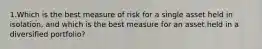 1.Which is the best measure of risk for a single asset held in isolation, and which is the best measure for an asset held in a diversified portfolio?