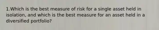 1.Which is the best measure of risk for a single asset held in isolation, and which is the best measure for an asset held in a diversified portfolio?