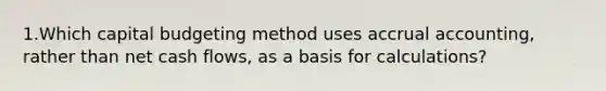 1.Which capital budgeting method uses accrual accounting, rather than net cash flows, as a basis for calculations?