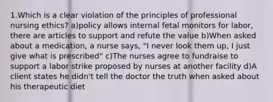 1.Which is a clear violation of the principles of professional nursing ethics? a)policy allows internal fetal monitors for labor, there are articles to support and refute the value b)When asked about a medication, a nurse says, "I never look them up, I just give what is prescribed" c)The nurses agree to fundraise to support a labor strike proposed by nurses at another facility d)A client states he didn't tell the doctor the truth when asked about his therapeutic diet