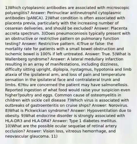 1)Which cytoplasmic antibodies are associated with microscopic polyangiitis? Answer: Perinuclear antineutrophil cytoplasmic antibodies (pANCA). 2)What condition is often associated with placenta previa, particularly with the increasing number of cesarean deliveries, and should be excluded? Answer: Placenta accreta spectrum. 3)Does pneumoconiosis typically present with an obstructive or restrictive pattern on pulmonary function testing? Answer: Restrictive pattern. 4)True or false: the mortality rate for patients with a small bowel obstruction and ischemic bowel is 100% if left untreated. Answer: True. 5)What is Wallenberg syndrome? Answer: A lateral medullary infarction resulting in an array of manifestations, including dizziness, difficulty sitting upright, diplopia, nystagmus, hypotonia and limb ataxia of the ipsilateral arm, and loss of pain and temperature sensation in the ipsilateral face and contralateral trunk and limbs. 6)You are concerned the patient may have salmonellosis. Reported ingestion of what food would raise your suspicion even higher?poultry and eggs. Common cause of osteomyelitis in children with sickle cell disease 7)Which virus is associated with outbreaks of gastroenteritis on cruise ships? Answer: Norovirus. 8)What is Pickwickian syndrome? Answer: Hypoventilation due to obesity. 9)What endocrine disorder is strongly associated with HLA-DR3 and HLA-DR4? Answer: Type 1 diabetes mellitus. 10)What are the possible ocular sequelae of retinal artery occlusion? Answer: Vision loss, vitreous hemorrhage, and neovascular glaucoma. 11)