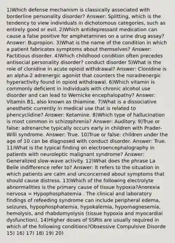 1)Which defense mechanism is classically associated with borderline personality disorder? Answer: Splitting, which is the tendency to view individuals in dichotomous categories, such as entirely good or evil. 2)Which antidepressant medication can cause a false positive for amphetamines on a urine drug assay? Answer: Bupropion. 3)What is the name of the condition in which a patient fabricates symptoms about themselves? Answer: Factitious disorder. 4)Which childhood condition often precedes antisocial personality disorder? conduct disorder 5)What is the role of clonidine in acute opioid withdrawal? Answer: Clonidine is an alpha-2 adrenergic agonist that counters the noradrenergic hyperactivity found in opioid withdrawal. 6)Which vitamin is commonly deficient in individuals with chronic alcohol use disorder and can lead to Wernicke encephalopathy? Answer: Vitamin B1, also known as thiamine. 7)What is a dissociative anesthetic currently in medical use that is related to phencyclidine? Answer: Ketamine. 8)Which type of hallucination is most common in schizophrenia? Answer: Auditory. 9)True or false: adrenarche typically occurs early in children with Prader-Willi syndrome. Answer: True. 10)True or false: children under the age of 10 can be diagnosed with conduct disorder. Answer: True. 11)What is the typical finding on electroencephalography in patients with neuroleptic malignant syndrome? Answer: Generalized slow-wave activity. 12)What does the phrase La Belle indifference refer to? Answer: It refers to the situation in which patients are calm and unconcerned about symptoms that should cause distress. 13)Which of the following electrolyte abnormalities is the primary cause of tissue hypoxia?Anorexia nervosa = Hypophosphatemia . The clinical and laboratory findings of refeeding syndrome can include peripheral edema, seizures, hypophosphatemia, hypokalemia, hypomagnesemia, hemolysis, and rhabdomyolysis (tissue hypoxia and myocardial dysfunction). 14)Higher doses of SSRIs are usually required in which of the following conditions?Obsessive Compulsive Disorde 15) 16) 17) 18) 19) 20)