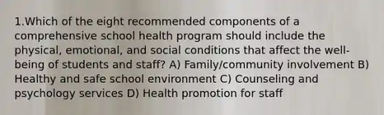 1.Which of the eight recommended components of a comprehensive school health program should include the physical, emotional, and social conditions that affect the well-being of students and staff? A) Family/community involvement B) Healthy and safe school environment C) Counseling and psychology services D) Health promotion for staff