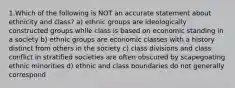 1.Which of the following is NOT an accurate statement about ethnicity and class? a) ethnic groups are ideologically constructed groups while class is based on economic standing in a society b) ethnic groups are economic classes with a history distinct from others in the society c) class divisions and class conflict in stratified societies are often obscured by scapegoating ethnic minorities d) ethnic and class boundaries do not generally correspond