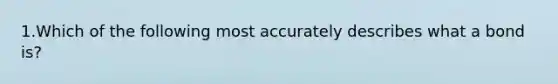 1.Which of the following most accurately describes what a bond is?