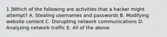 1.]Which of the following are activities that a hacker might attempt? A. Stealing usernames and passwords B. Modifying website content C. Disrupting network communications D. Analyzing network traffic E. All of the above